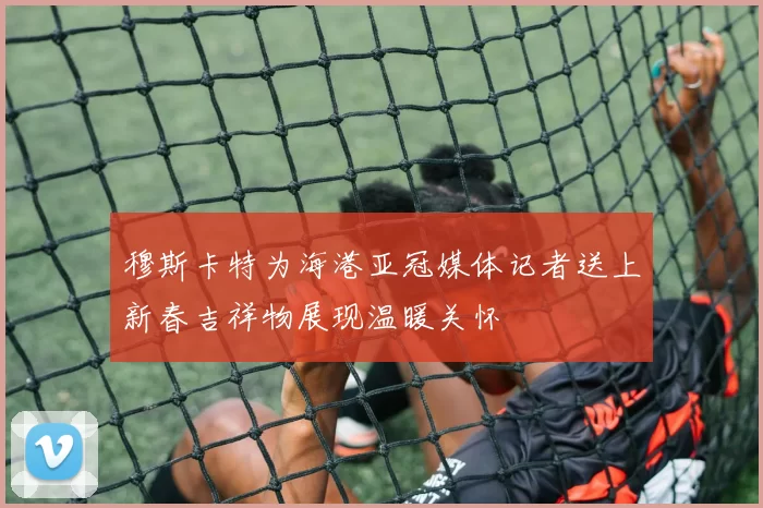穆斯卡特为海港亚冠媒体记者送上新春吉祥物展现温暖关怀