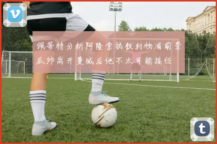 佩蒂特分析阿隆索执教利物浦前景瓜帅离开曼城后他不太可能接任