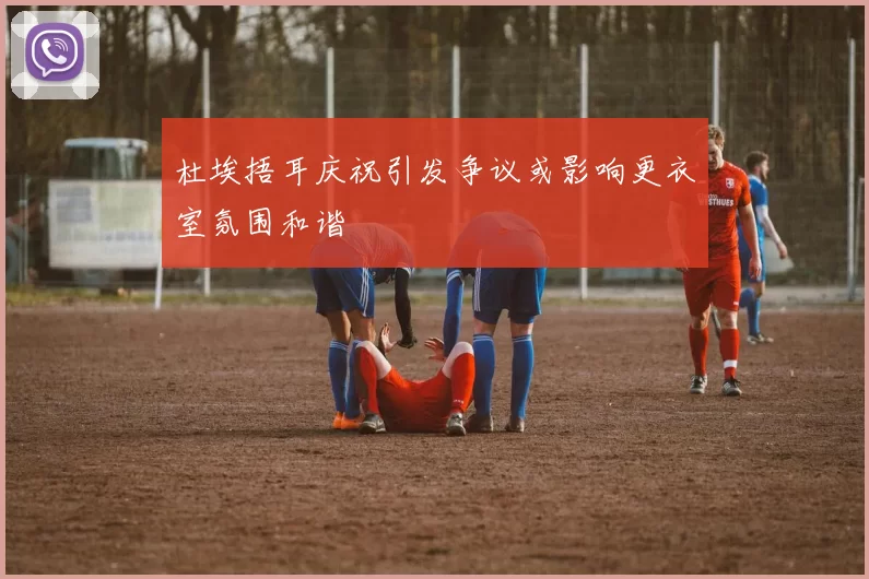 杜埃捂耳庆祝引发争议或影响更衣室氛围和谐