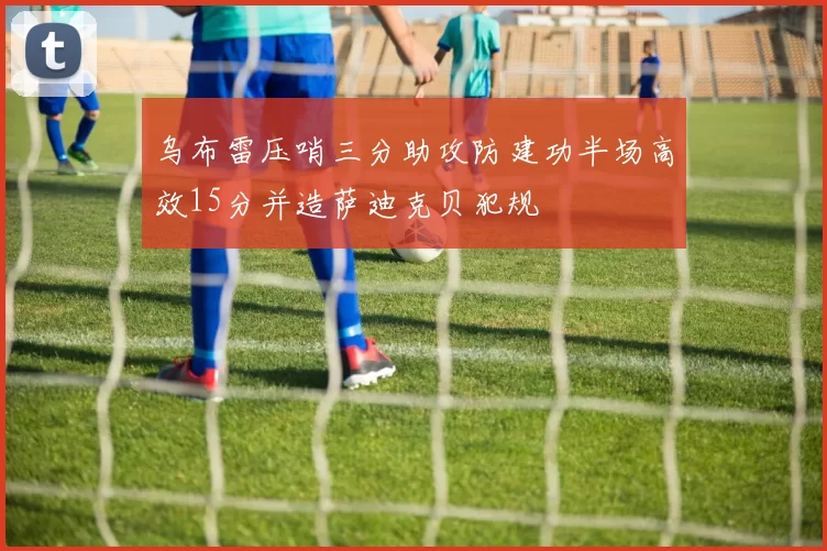 乌布雷压哨三分助攻防建功半场高效15分并造萨迪克贝犯规