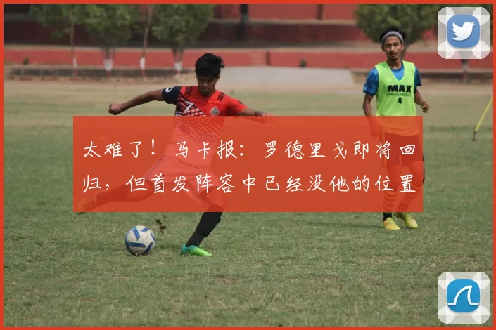 太难了！马卡报：罗德里戈即将回归，但首发阵容中已经没他的位置
