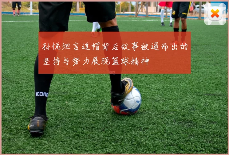 孙悦坦言追帽背后故事被逼而出的坚持与努力展现篮球精神