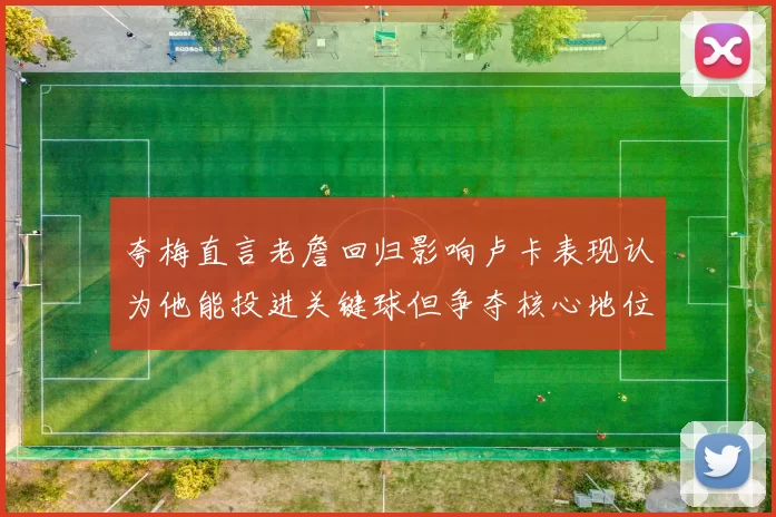 夸梅直言老詹回归影响卢卡表现认为他能投进关键球但争夺核心地位成阻碍